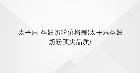 太子乐 孕妇奶粉价格表(太子乐孕妇奶粉顶尖品质)